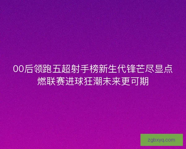 00后领跑五超射手榜新生代锋芒尽显点燃联赛进球狂潮未来更可期